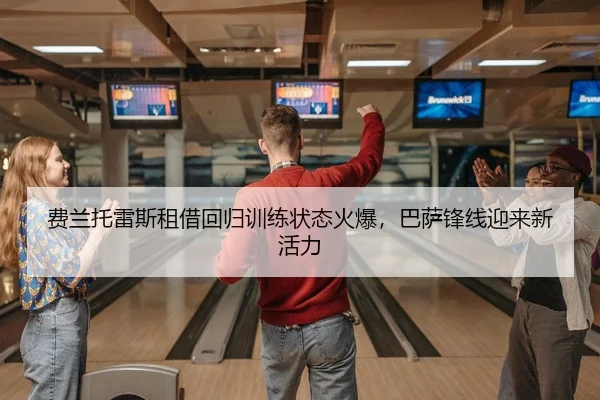 费兰托雷斯租借回归训练状态火爆，巴萨锋线迎来新活力
